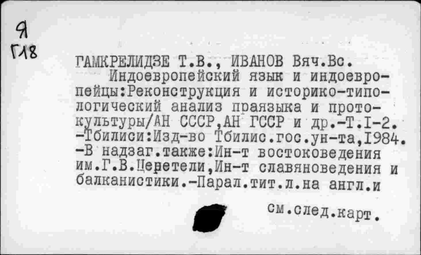 ﻿я
ГАМКРЕЛИДЗЕ Т.В., ИВАНОВ Вяч.Вс.
Индоевропейский язык и индоевро-пейцы:Реконструкция и историко-типологический анализ праязыка и протоку льтуры/АН СССР,АН ГССР и др.-Т.1-2. -Тбилиси:Изд-во Тбилис.гос.ун-та,1984. -В надзаг.также:Ин-т востоковедения им.Г.В.Церетели,Ин-т славяноведения и балканистики.-Парал.тит.л.на англ.и
СМ.след.карт.